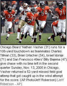 Photo Chicago Bears' Nathan Vasher (31) runs for a 108-yard touchdown as teammates Charles Tillman (33), Brian Urlacher (54), Israel Idonije (71) and San Francisco 49ers' Billy Bajema (47) give chase with no time left in the second quarter Sunday, Nov. 13, 2005 in Chicago. Vasher returned a 52-yard missed field goal attemp that got caught up in the wind attempt for the score. (AP Photo/Jeff Roberson) (Jeff Roberson - AP)