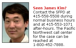   Seen James Kim?  Contact the SFPD at 415-558-5508 during normal business hours and at 415-553-1071 after-hours. The Pacific Northwest call center for the case can be reached at 1-800-452-7888.